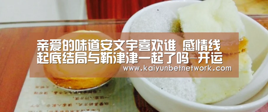 亲爱的味道安文宇喜欢谁 感情线起底结局与靳津津一起了吗-开运竞猜(图3) 开运体育